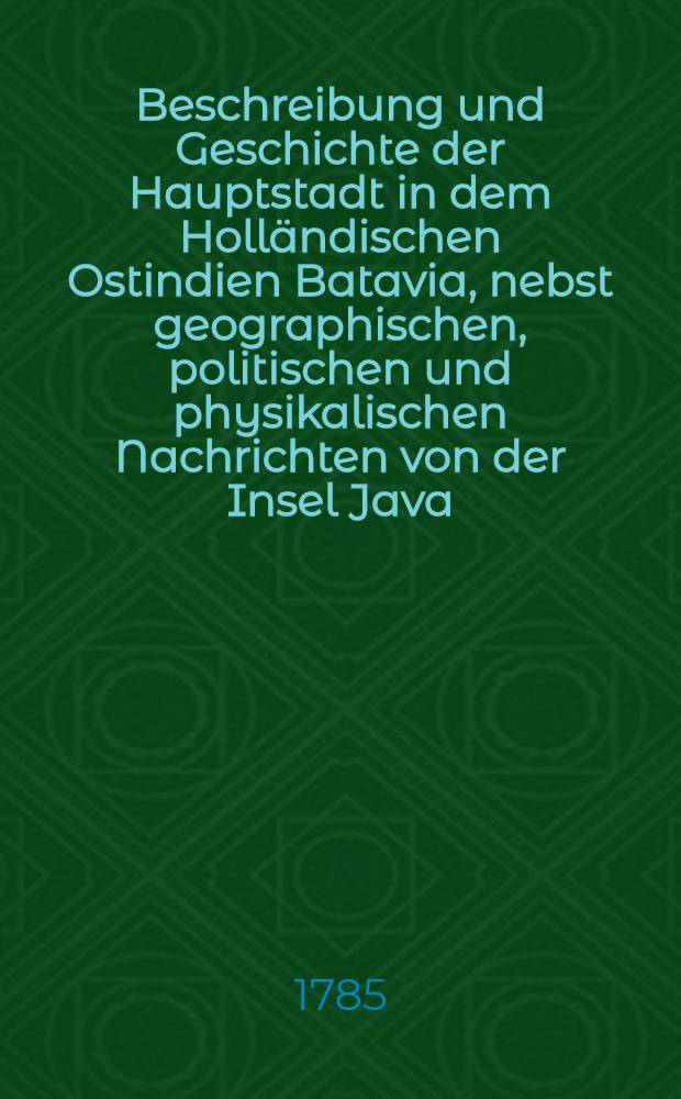 Beschreibung und Geschichte der Hauptstadt in dem Holländischen Ostindien Batavia, nebst geographischen, politischen und physikalischen Nachrichten von der Insel Java. T. 2
