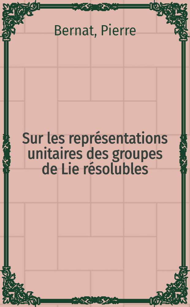 Sur les repr&eacute;sentations unitaires des groupes de Lie r&eacute;solubles: 1-re th&egrave;se; Propositions donn&eacute;es par la Facult&eacute;: 2-e th&egrave;se: Th&egrave;ses pr&eacute;sent&eacute;es &agrave; la Facult&eacute; des sciences de l'Univ. de Paris ... / par Pierre Bernat