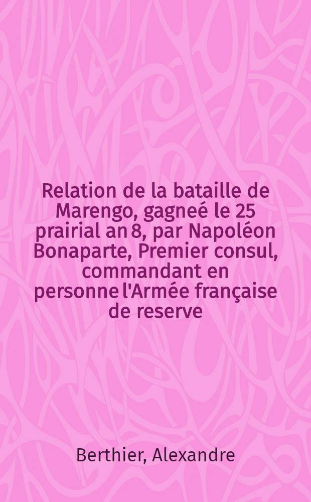 Relation de la bataille de Marengo, gagneé le 25 prairial an 8, par Napoléon Bonaparte, Premier consul, commandant en personne l'Armée française de reserve, sur les Autrichiens aux ordres du lieutenant-général Mélas
