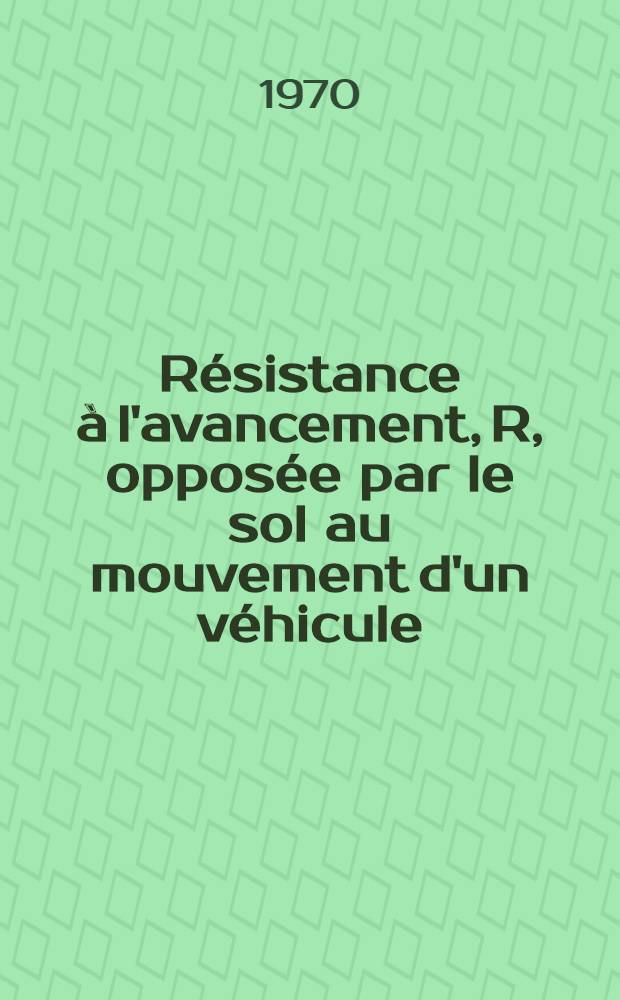 Résistance à l'avancement, R, opposée par le sol au mouvement d'un véhicule : Thèse prés. à la Fac. des sciences de l'Univ. de Grenoble ..