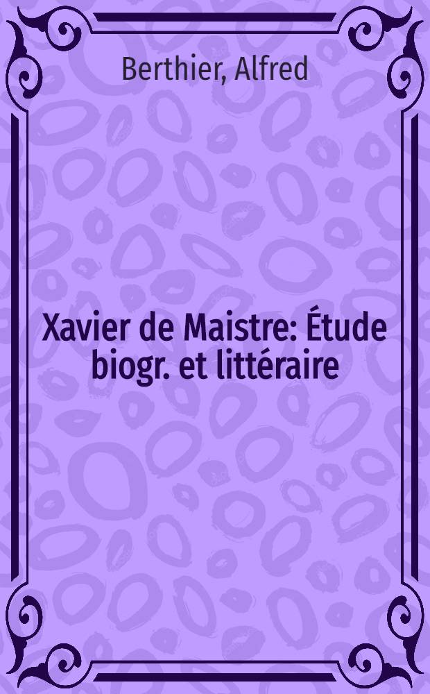 Xavier de Maistre : Étude biogr. et littéraire : Nombreux doc. parés ou inédits