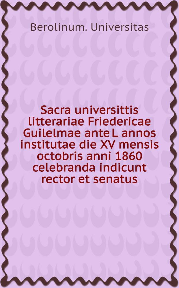 Sacra universittis litterariae Friedericae Guilelmae ante L annos institutae die XV mensis octobris anni 1860 celebranda indicunt rector et senatus