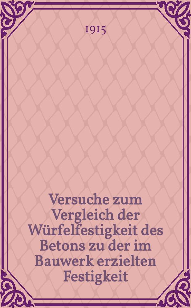 Versuche zum Vergleich der Würfelfestigkeit des Betons zu der im Bauwerk erzielten Festigkeit : Ausgeführt durch die Grossherzogliche Materialprüfungs Anstalt an der Technischen Hochschule zu Darmstadt im den Jahren 1909 bis 1913