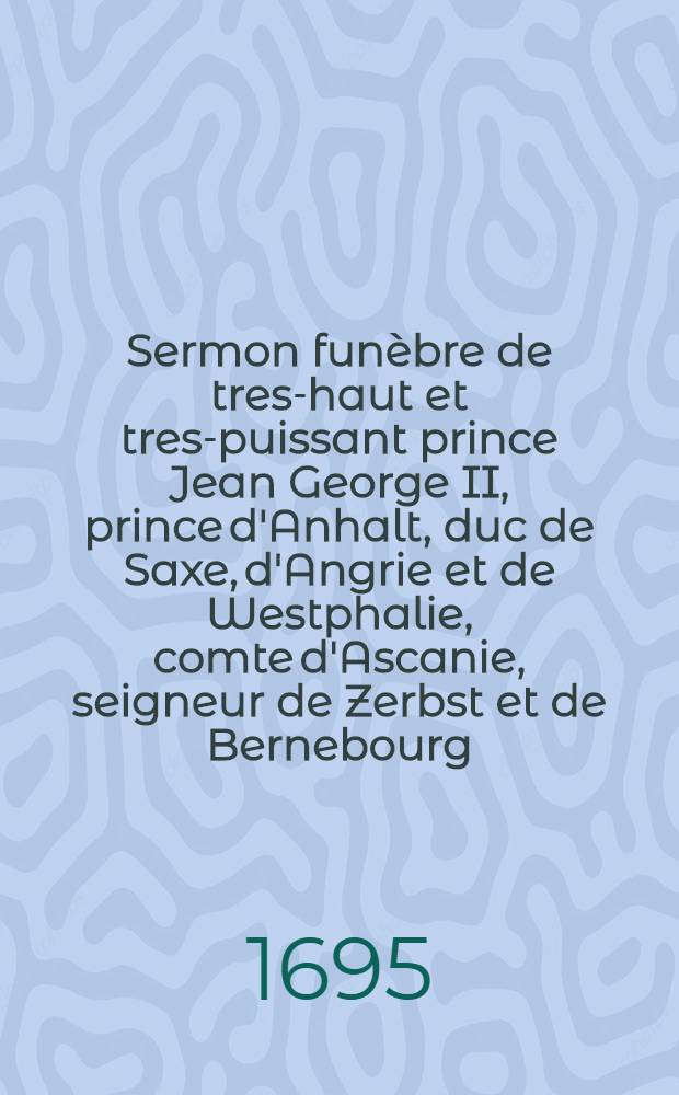 Sermon fun&egrave;bre de tres-haut et tres-puissant prince Jean George II, prince d'Anhalt, duc de Saxe, d'Angrie et de Westphalie, comte d'Ascanie, seigneur de Zerbst et de Bernebourg, e. c. prononc&eacute; &agrave; De&szlig;au ... le nov. 1693
