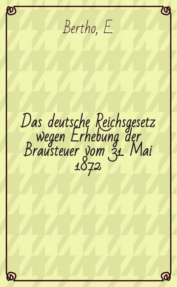 Das deutsche Reichsgesetz wegen Erhebung der Brausteuer vom 31. Mai 1872 : Mit den Ausführungsvorschriften und späteren Beschlüssen, des Bundesraths, Ministerial-Verfügungen und den Entscheidungen der höchsten Gerichte : Text-Ausg. mit Anmerk. und Registern