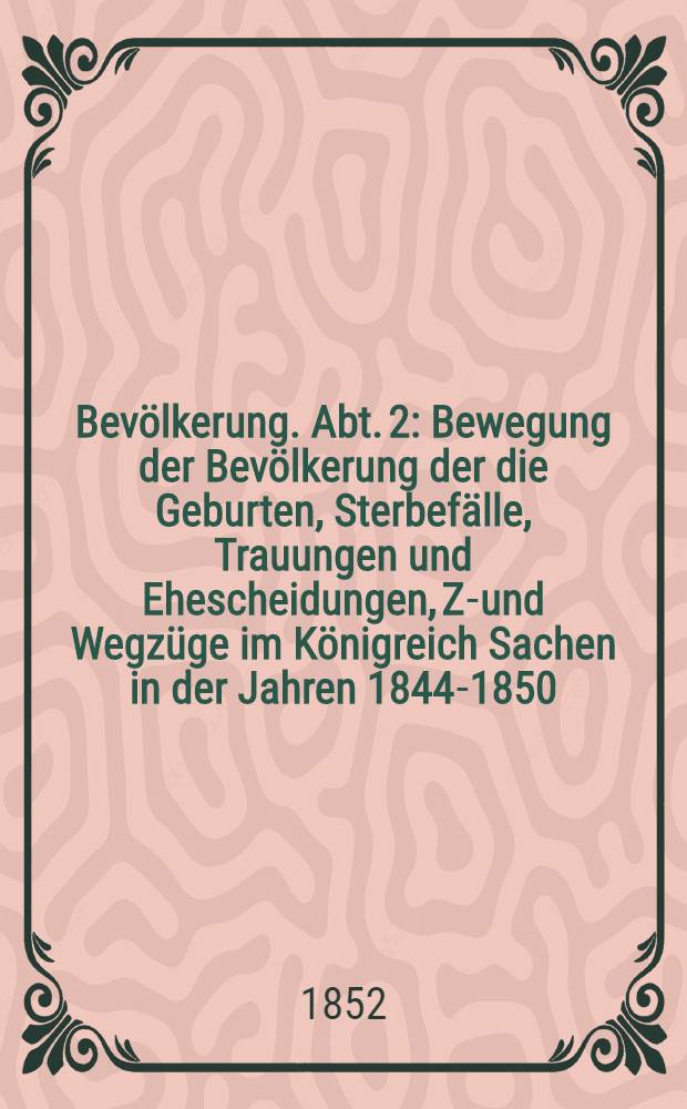 Bevölkerung. Abt. 2 : Bewegung der Bevölkerung der die Geburten, Sterbefälle, Trauungen und Ehescheidungen, Zu- und Wegzüge im Königreich Sachen in der Jahren 1844-1850