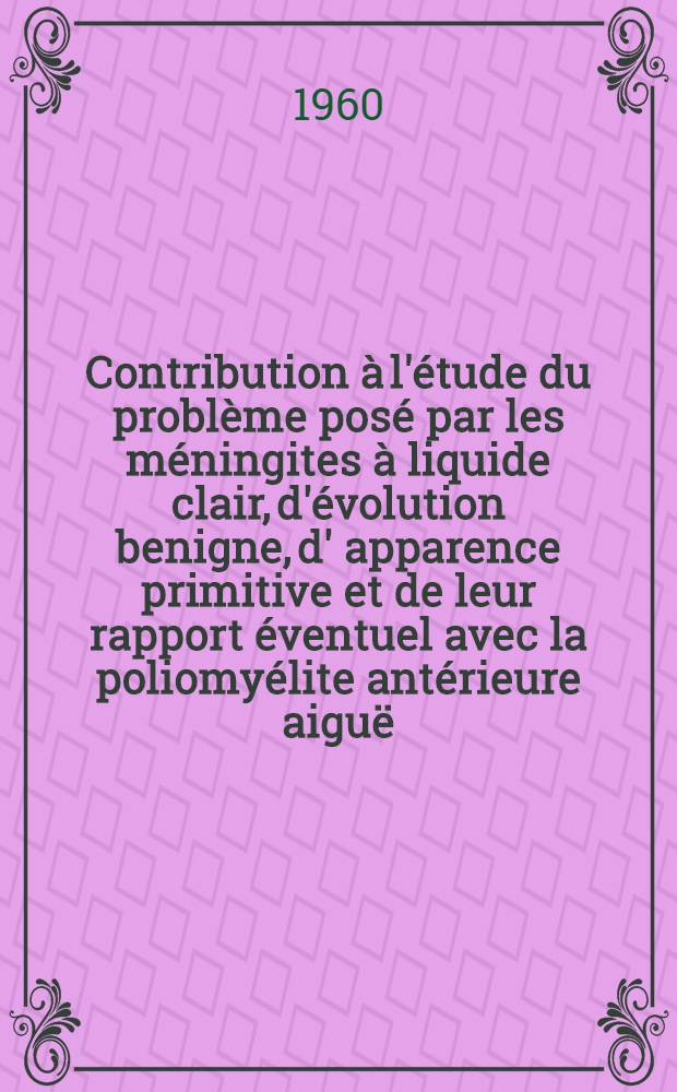 Contribution à l'étude du problème posé par les méningites à liquide clair, d'évolution benigne, d' apparence primitive et de leur rapport éventuel avec la poliomyélite antérieure aiguë : Thèse ..