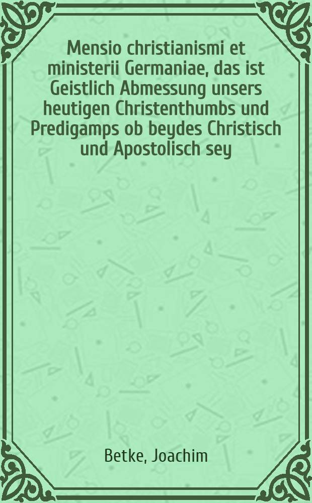 Mensio christianismi et ministerii Germaniae, das ist Geistlich Abmessung unsers heutigen Christenthumbs und Predigamps ob beydes Christisch und Apostolisch sey