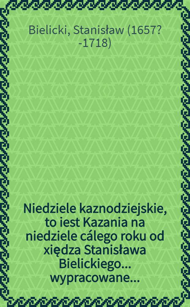 Niedziele kaznodziejskie, to iest Kazania na niedziele cálego roku od xiędza Stanisława Bielickiego ... wypracowane ...