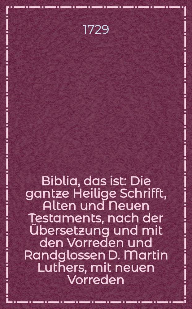 Biblia, das ist: Die gantze Heilige Schrifft, Alten und Neuen Testaments, nach der Übersetzung und mit den Vorreden und Randglossen D. Martin Luthers, mit neuen Vorreden, Summarien, weitläuffigen Parallelen, Anmerckungen und geistlichen Anwendungen, auch Gebeten auf jedes Capitel, wobey zugleich nöthige Register und eine Harmonie des Neuen Testaments beygefüget sind