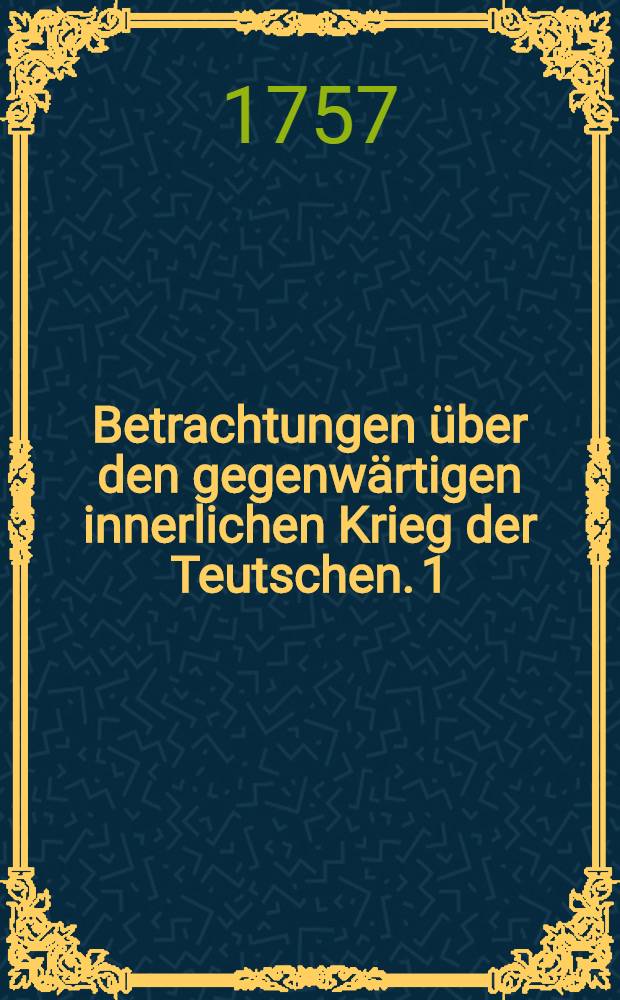 Betrachtungen über den gegenwärtigen innerlichen Krieg der Teutschen. 1 : Betrachtungen über den gegenwärtigen innerlichen Krieg der Teutschen und dessen Absicht auf die Religion