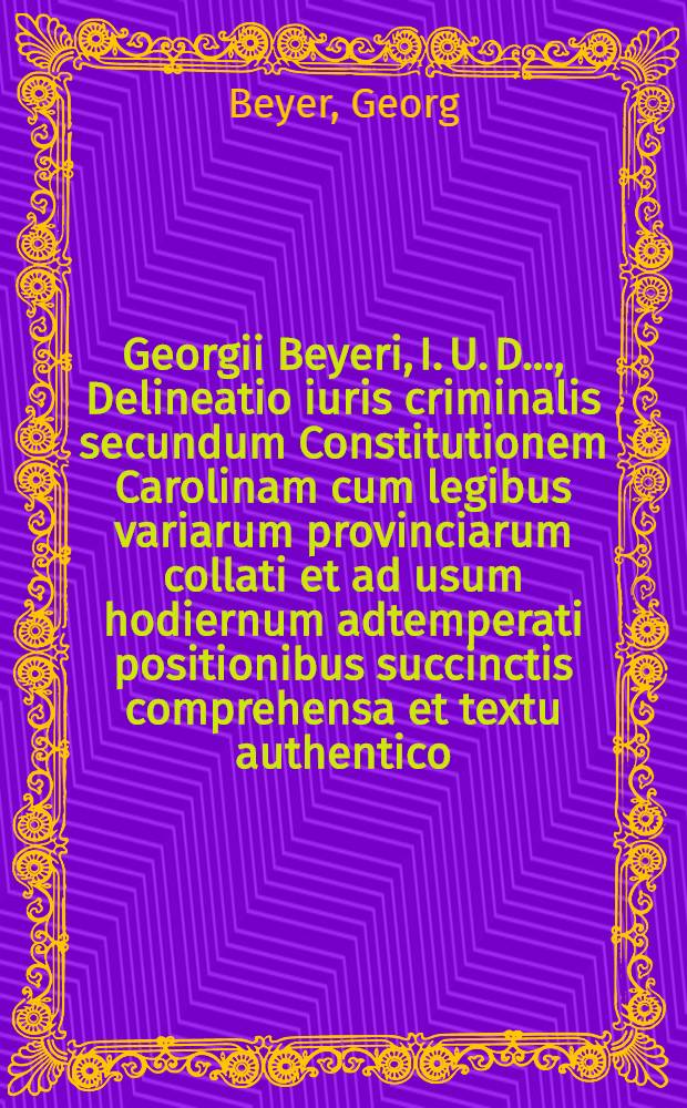 Georgii Beyeri, I. U. D. ..., Delineatio iuris criminalis secundum Constitutionem Carolinam cum legibus variarum provinciarum collati et ad usum hodiernum adtemperati positionibus succinctis comprehensa et textu authentico, scholiis atque indicibus instructa