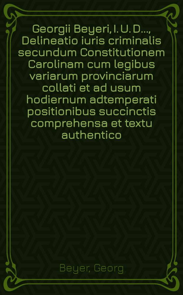 Georgii Beyeri, I. U. D. ..., Delineatio iuris criminalis secundum Constitutionem Carolinam cum legibus variarum provinciarum collati et ad usum hodiernum adtemperati positionibus succinctis comprehensa et textu authentico, scholiis atque indicibus instructa
