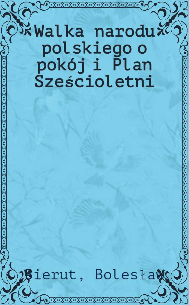 Walka narodu polskiego o pok&oacute;j i Plan Sześcioletni : Referat Przewodniczącego KC PZRP Bolesława Bieruta wygłoszony w dniu 17 Lutego 1951 r. na VI plenarnym posiedzeniu KC PZRP : (Referat podajemy w skr&oacute;cie)