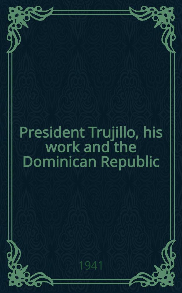 President Trujillo, his work and the Dominican Republic : An account of the career of generalissimo Rafael Leonidas Trujillo Molina, president of the Dominican Republic, and the accomplishments and development of the Dominican Republic under his leadership