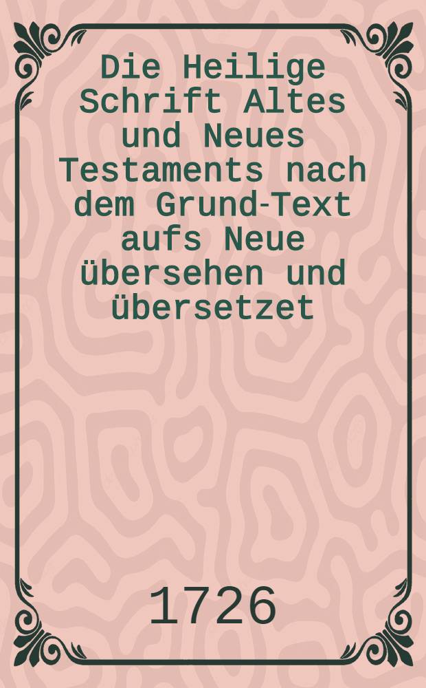 Die Heilige Schrift Altes und Neues Testaments nach dem Grund-Text aufs Neue übersehen und übersetzet : Nebst einiger Erklärung des buchstäblichen Sinnes ..