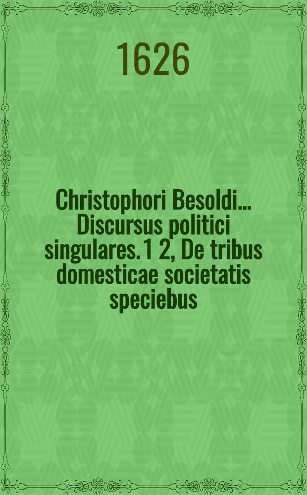 Christophori Besoldi ... Discursus politici singulares. 1 2, De tribus domesticae societatis speciebus: maritali nempè, filiali, & servili. De Jure ordinibusque civium