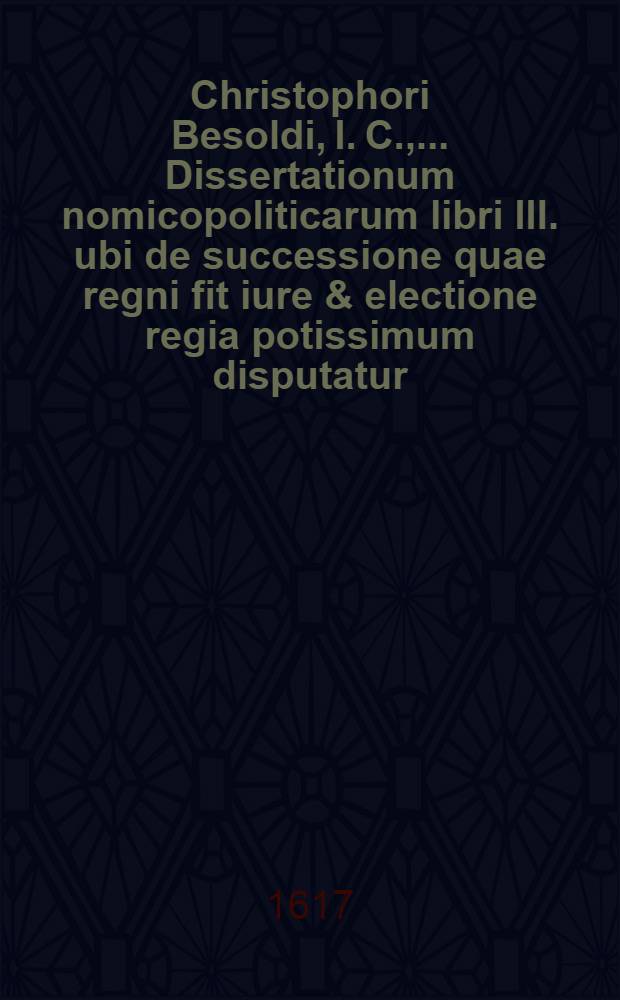 Christophori Besoldi, I. C., ... Dissertationum nomicopoliticarum libri III. ubi de successione quae regni fit iure & electione regia potissimum disputatur