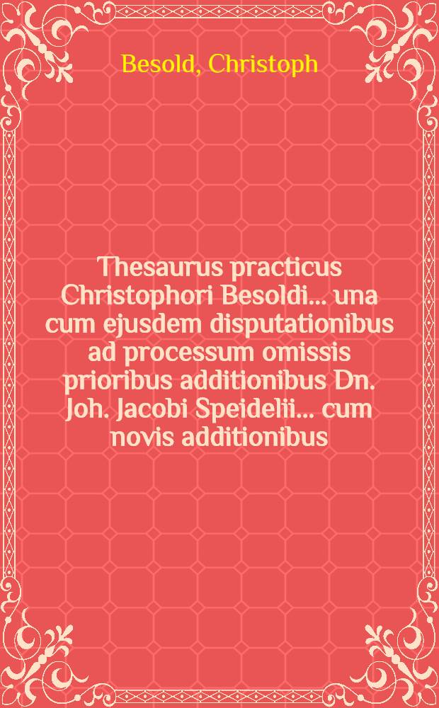 Thesaurus practicus Christophori Besoldi ... una cum ejusdem disputationibus ad processum omissis prioribus additionibus Dn. Joh. Jacobi Speidelii ... cum novis additionibus ... Christophori Ludovici Dietherrns