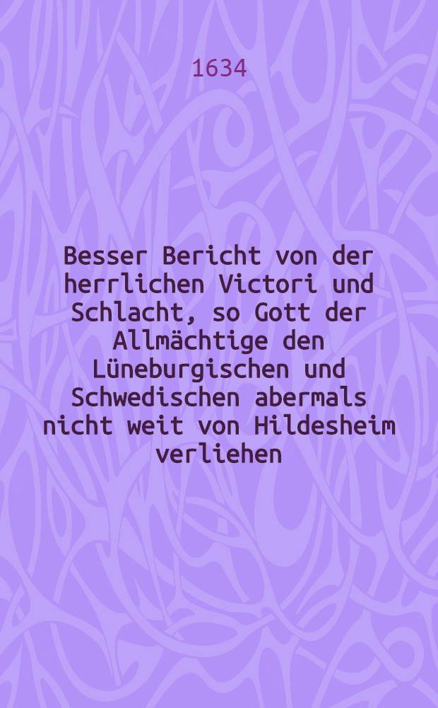 Besser Bericht von der herrlichen Victori und Schlacht, so Gott der Allmächtige den Lüneburgischen und Schwedischen abermals nicht weit von Hildesheim verliehen, in dem die Ligistischen untern Commando des Obr. Waldecks Hildesheim mit 8000 Mann entsetzen wollen, solche aber anderthalb Meil darvon den Schwedischen anaegrieffen, in die Flucht geschlagen und schöne Stücke und Pagagi ihnen abgenommen worden, ingleichen wie darauff Hildesheim ubergangen und mit schiechten Accord die Besatzung abziehen müssen