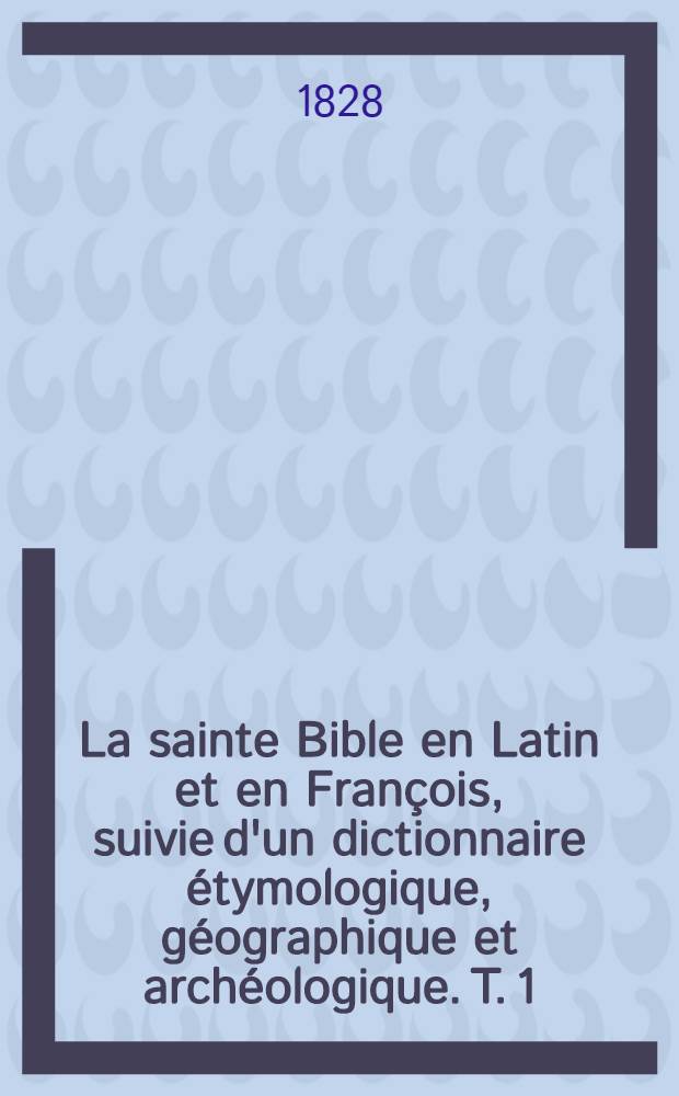 La sainte Bible en Latin et en François, suivie d'un dictionnaire étymologique, géographique et archéologique. T. 1 : [La Genèse et l'Exode]