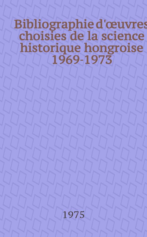 Bibliographie d'œuvres choisies de la science historique hongroise 1969-1973