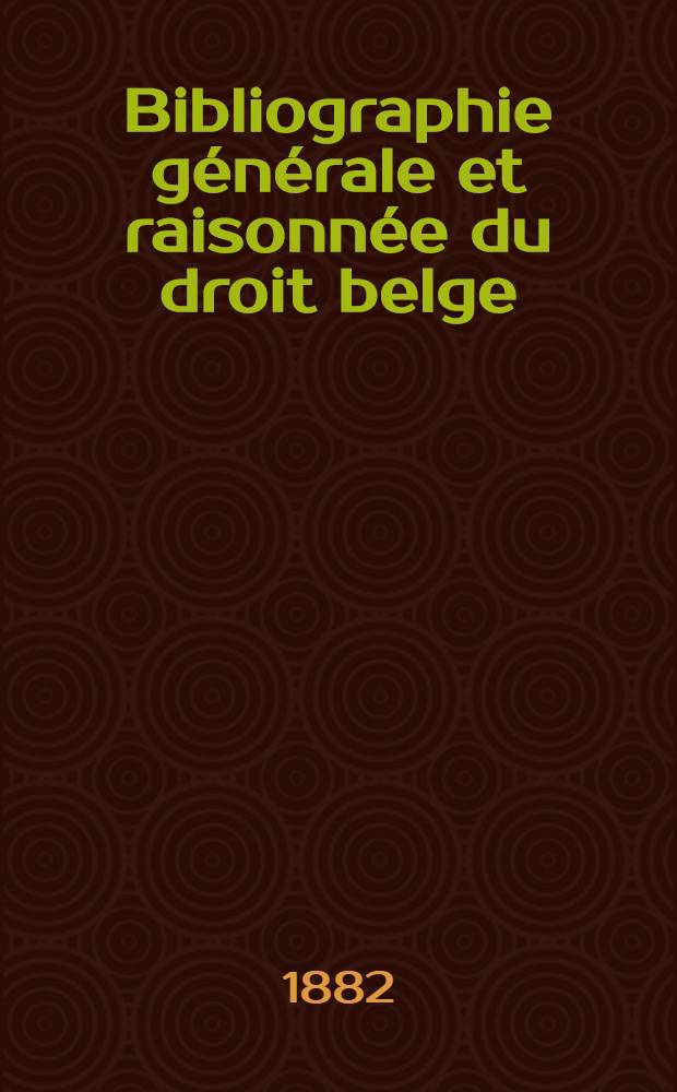 Bibliographie générale et raisonnée du droit belge : Relevé de toutes les publications juridiques parues depuis la séparation de la Belgique et de la France (1814) jusqu'au 1-re octobre 1889 : Monographies, articles et dissertations, ouvrages anonymes et recueils périodiques