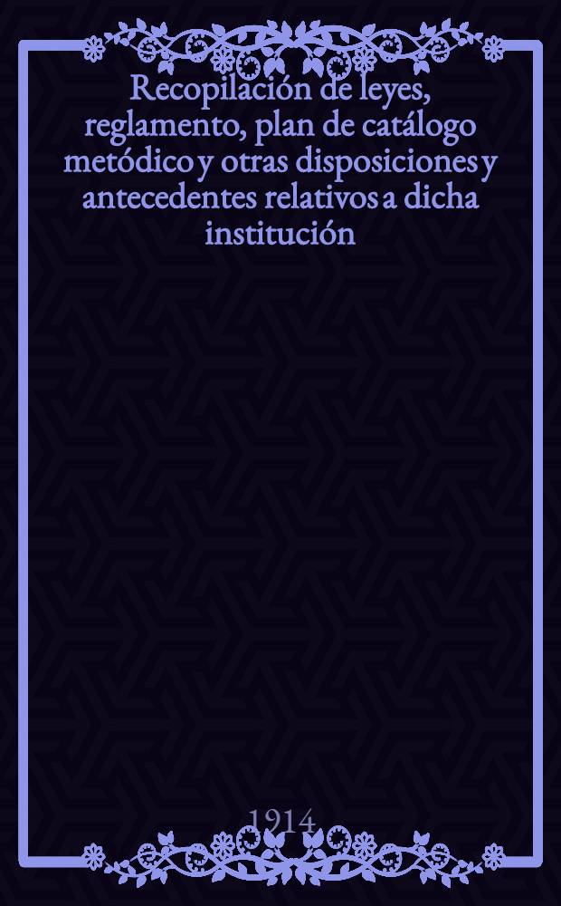 Recopilación de leyes, reglamento, plan de catálogo metódico y otras disposiciones y antecedentes relativos a dicha institución : Años 1815 á 1906