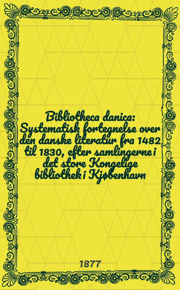 Bibliotheca danica : Systematisk fortegnelse over den danske literatur fra 1482 til 1830, efter samlingerne i det store Kongelige bibliothek i Kjøbenhavn : Med supplementer fra Universitetsbibliotheket i Kjøbenhavn og Karen Brahes bibliothek i Odense