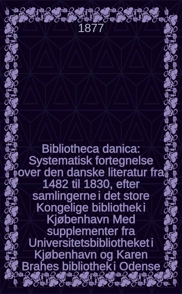 Bibliotheca danica : Systematisk fortegnelse over den danske literatur fra 1482 til 1830, efter samlingerne i det store Kongelige bibliothek i Kjøbenhavn Med supplementer fra Universitetsbibliotheket i Kjøbenhavn og Karen Brahes bibliothek i Odense. Bd. 1 : Theologi, retsvidenskab, lægevidenskab, philosophi, pædagogik, statsvidenskaberne, de skjønne videnskaber og kunster