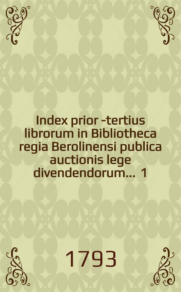Index prior [- tertius] librorum in Bibliotheca regia Berolinensi publica auctionis lege divendendorum ... [1] : Index prior librorum ... auctionis lege divendendorum die primo et sequentibus Martii anni MDCCXCIII