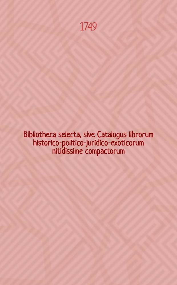 Bibliotheca selecta, sive Catalogus librorum historico-politico-juridico-exoticorum nitidissime compactorum : Accessit alius optimae notae, compactorum et incompactorum, theologico-juridico-philologico-numismatico-philosophico-historico-antiquariorum adque litteras elegantiores maxime spectantium, adparatus, ut et disputationum juridicarum selectus quorum Lipsiae D.XX. seqq. Januarii M.DCC.XLIX. in Collegii Rubri vaporario parata pecunia auctie fiet publica