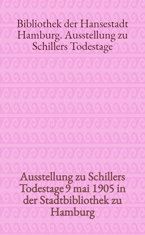 Ausstellung zu Schillers Todestage 9 mai 1905 in der Stadtbibliothek zu Hamburg