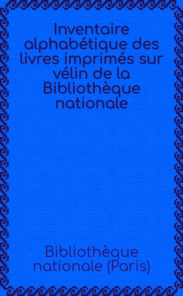 Inventaire alphabétique des livres imprimés sur vélin de la Bibliothèque nationale