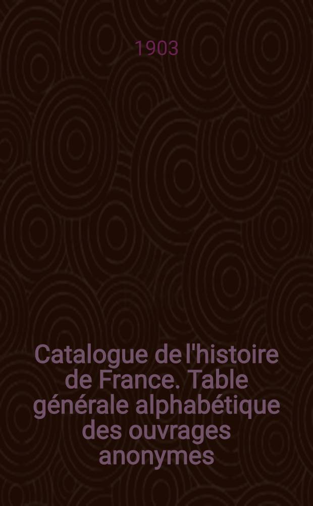 Catalogue de l'histoire de France. Table g&eacute;n&eacute;rale alphab&eacute;tique des ouvrages anonymes