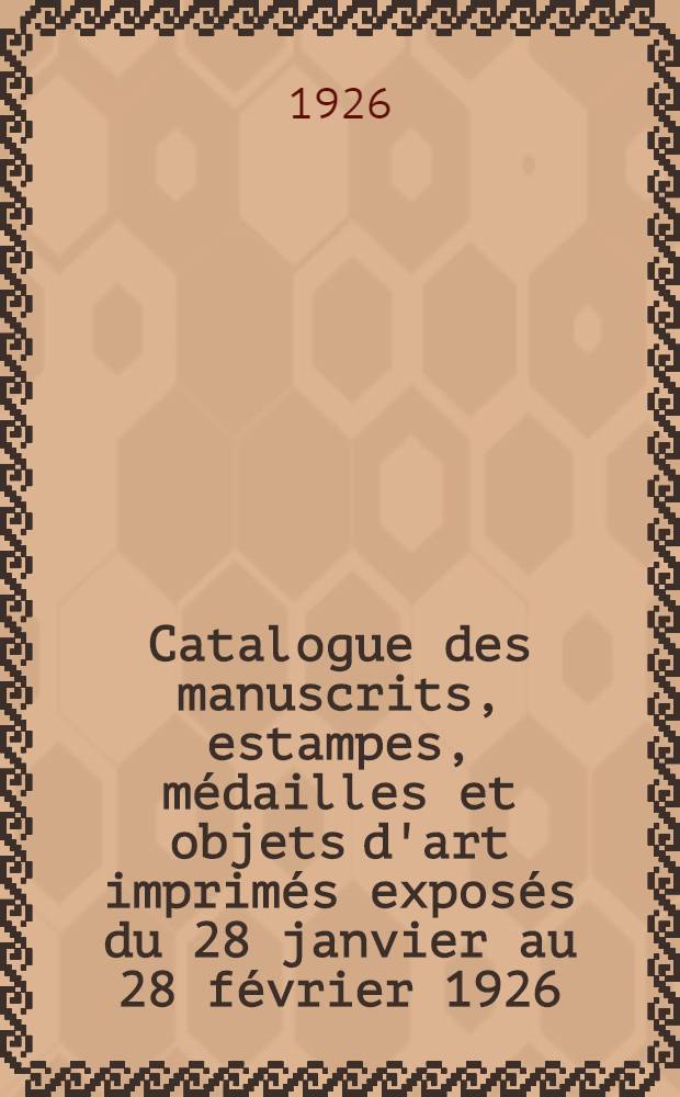 Catalogue des manuscrits, estampes, m&eacute;dailles et objets d'art imprim&eacute;s expos&eacute;s du 28 janvier au 28 f&eacute;vrier 1926