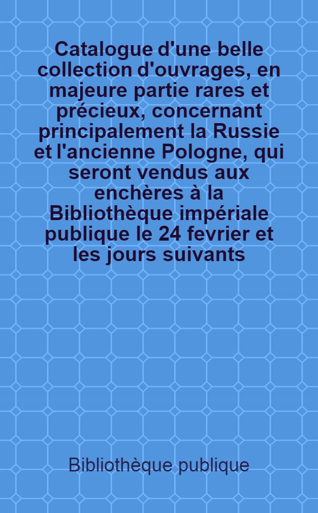 Catalogue d'une belle collection d'ouvrages, en majeure partie rares et précieux, concernant principalement la Russie et l'ancienne Pologne, qui seront vendus aux enchères à la Bibliothèque impériale publique le 24 fevrier et les jours suivants