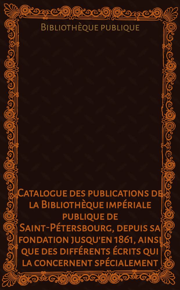 Catalogue des publications de la Bibliothèque impériale publique de Saint-Pétersbourg, depuis sa fondation jusqu'en 1861, ainsi que des différents écrits qui la concernent spécialement, ou qui ont été a son profit