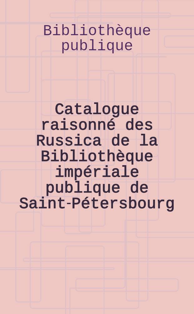 Catalogue raisonn&eacute; des Russica de la Biblioth&egrave;que imp&eacute;riale publique de Saint-P&eacute;tersbourg