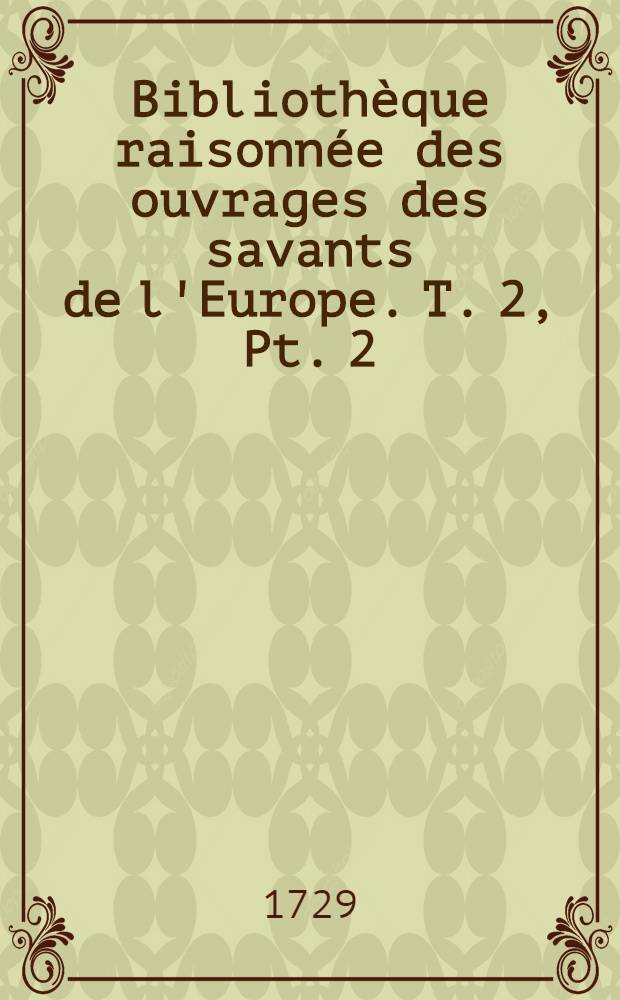 Bibliothèque raisonnée des ouvrages des savants de l'Europe. T. 2, Pt. 2 : Pour les mois d'avril, mai, juin 1729
