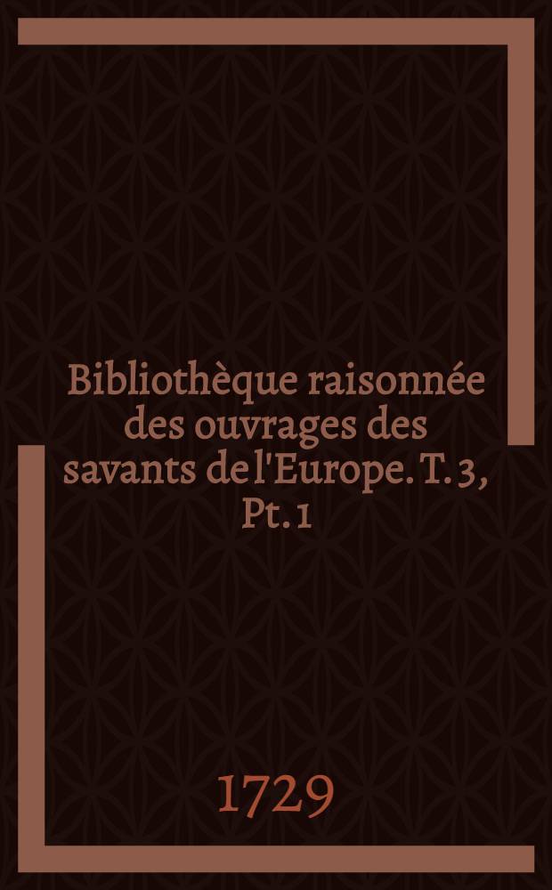 Bibliothèque raisonnée des ouvrages des savants de l'Europe. T. 3, Pt. 1 : Pour les mois de juillet, aout, septembre 1729