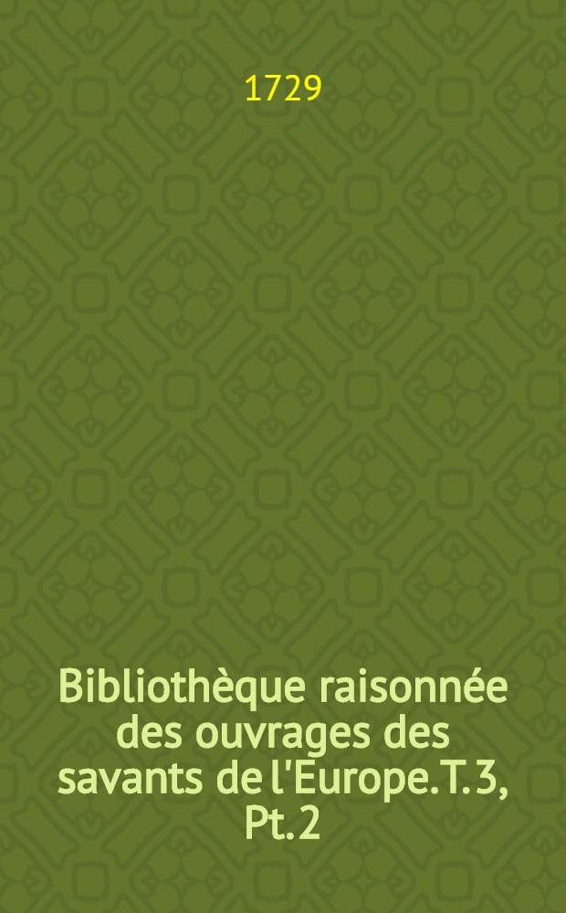 Bibliothèque raisonnée des ouvrages des savants de l'Europe. T. 3, Pt. 2 : Pour les mois d'octobre, novembre & decemb. 1729