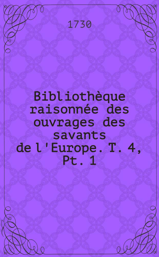 Bibliothèque raisonnée des ouvrages des savants de l'Europe. T. 4, Pt. 1 : Pour les mois de janvier, février & mars 1730
