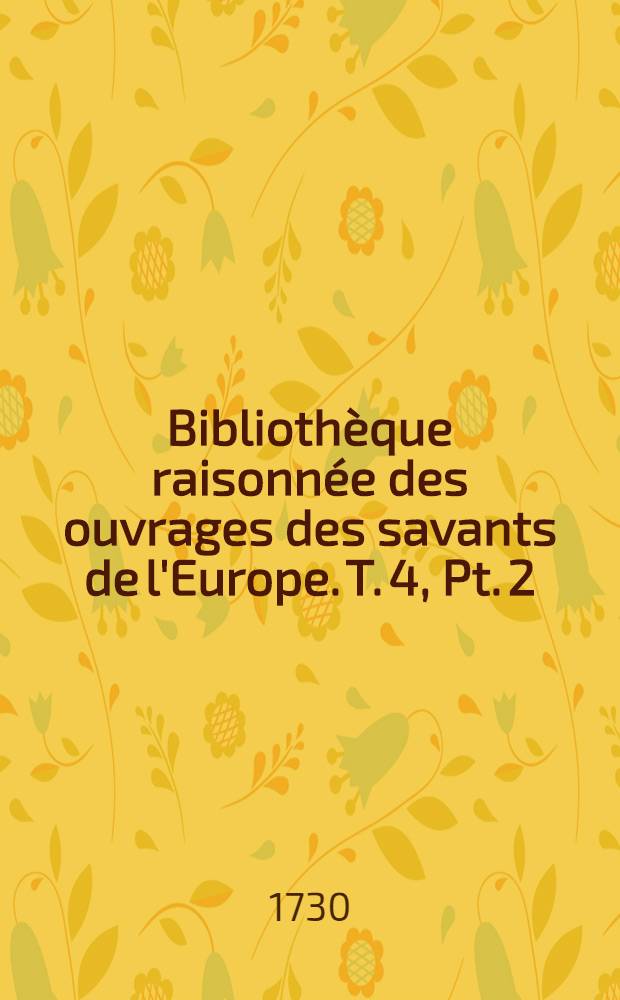 Bibliothèque raisonnée des ouvrages des savants de l'Europe. T. 4, Pt. 2 : Pour les mois d'avril, mai & juin 1730