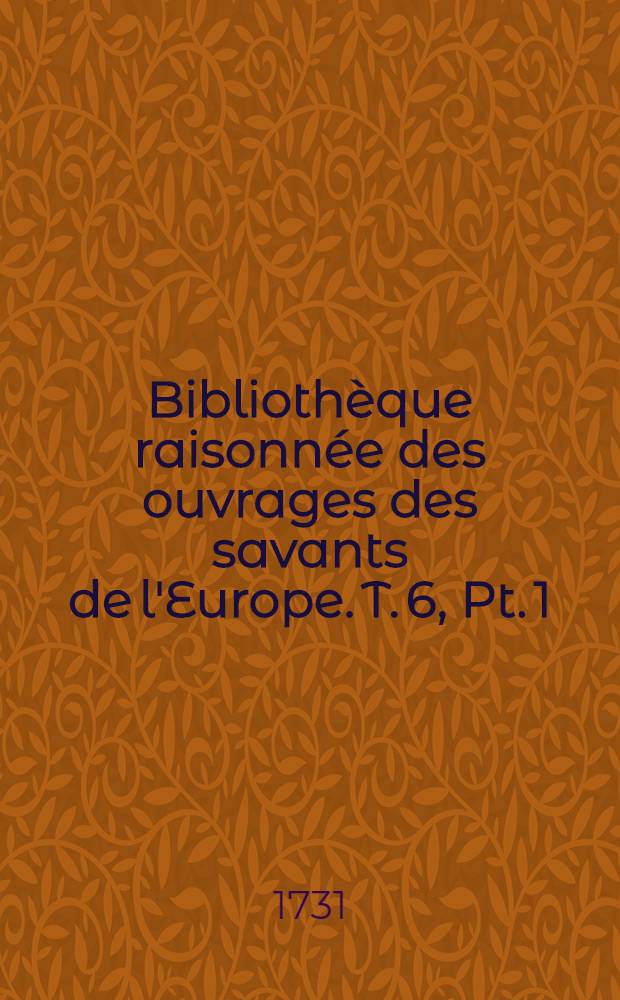 Bibliothèque raisonnée des ouvrages des savants de l'Europe. T. 6, Pt. 1 : Pour les mois de janvier, février & mars 1731