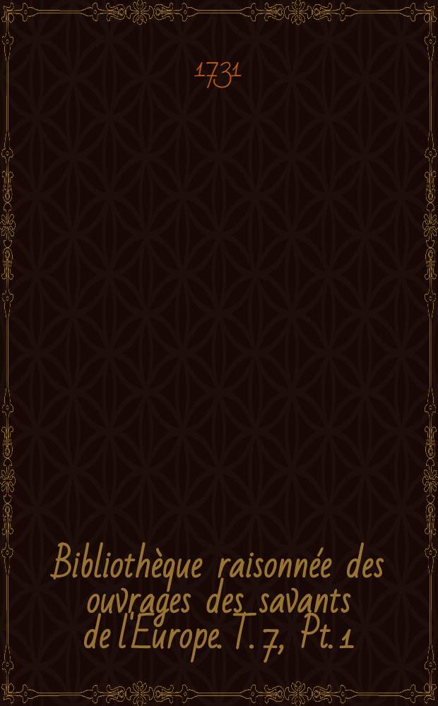 Bibliothèque raisonnée des ouvrages des savants de l'Europe. T. 7, Pt. 1 : Pour les mois de juillet, aout & septembre 1731