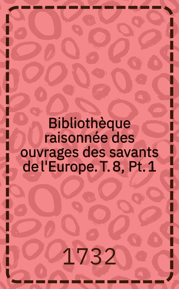 Bibliothèque raisonnée des ouvrages des savants de l'Europe. T. 8, Pt. 1 : Pour les mois de janvier, février & mars 1732