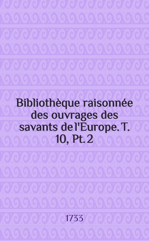 Bibliothèque raisonnée des ouvrages des savants de l'Europe. T. 10, Pt. 2 : Pour les mois d'avril, mai & juin 1733