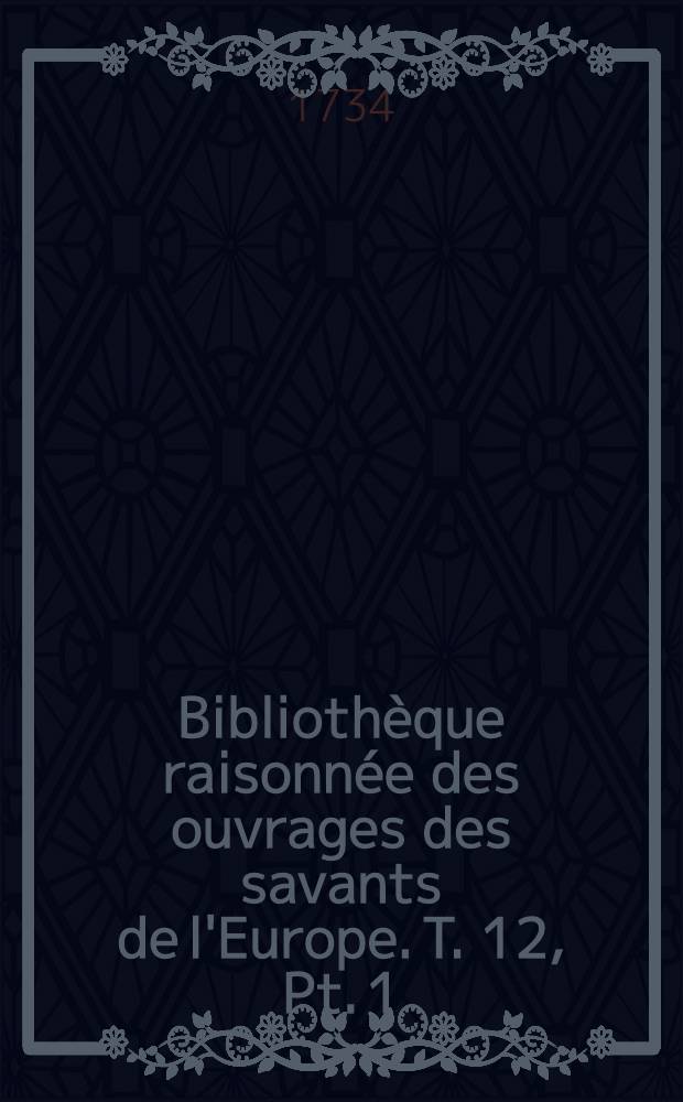 Bibliothèque raisonnée des ouvrages des savants de l'Europe. T. 12, Pt. 1 : Pour les mois de janvier, février & mars 1734
