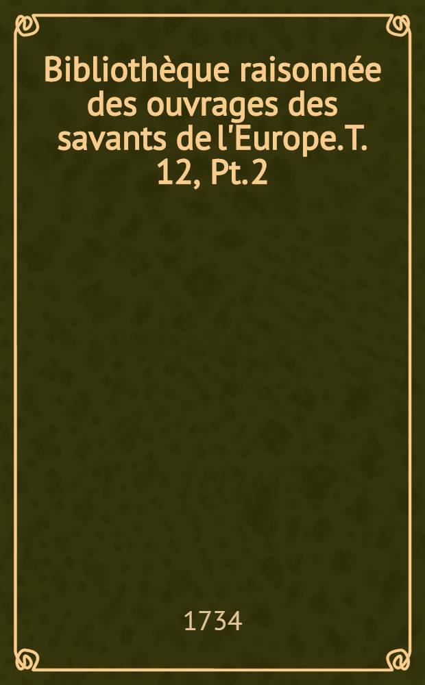 Bibliothèque raisonnée des ouvrages des savants de l'Europe. T. 12, Pt. 2 : Pour les mois d'avril, mai & juin 1734